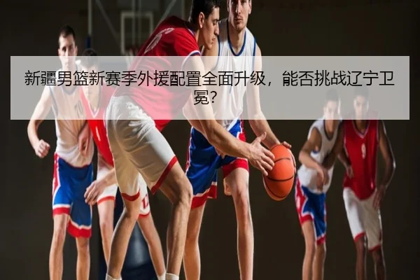 新疆男篮新赛季外援配置全面升级，能否挑战辽宁卫冕？